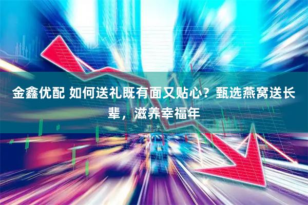 金鑫优配 如何送礼既有面又贴心？甄选燕窝送长辈，滋养幸福年