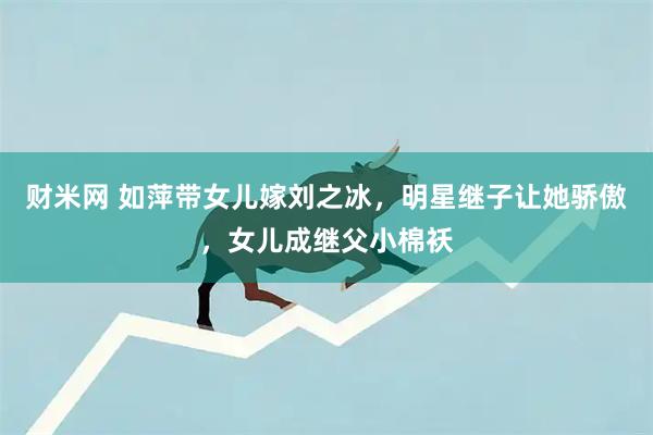 财米网 如萍带女儿嫁刘之冰，明星继子让她骄傲，女儿成继父小棉袄