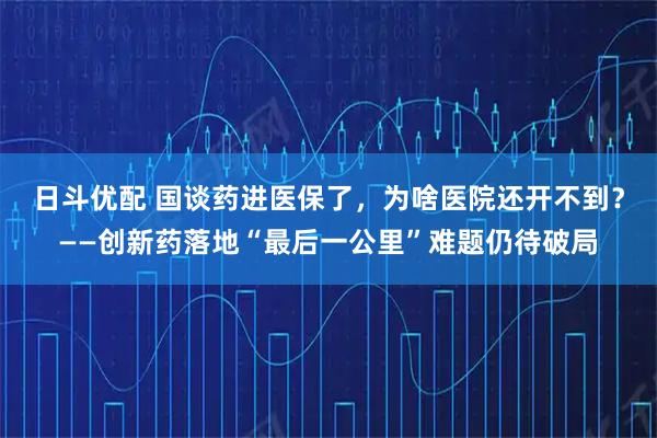 日斗优配 国谈药进医保了，为啥医院还开不到？——创新药落地“最后一公里”难题仍待破局