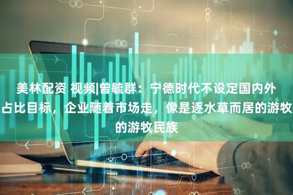 美林配资 视频|曾毓群：宁德时代不设定国内外营收占比目标，企业随着市场走，像是逐水草而居的游牧民族