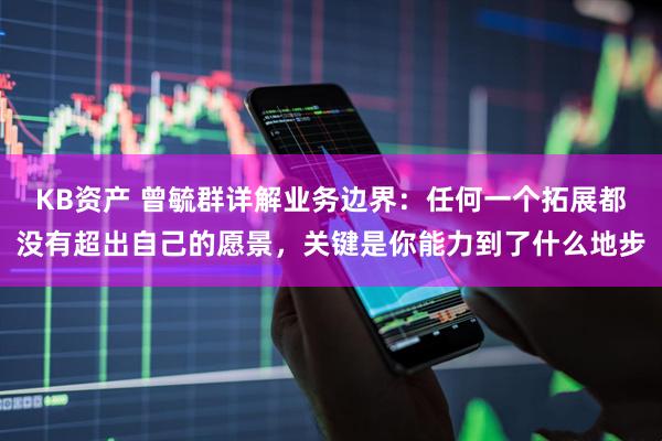 KB资产 曾毓群详解业务边界：任何一个拓展都没有超出自己的愿景，关键是你能力到了什么地步