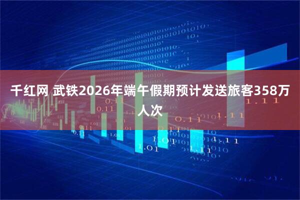 千红网 武铁2026年端午假期预计发送旅客358万人次