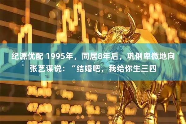 纪源优配 1995年，同居8年后，巩俐卑微地向张艺谋说：“结婚吧，我给你生三四