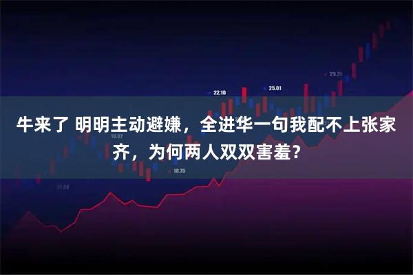 牛来了 明明主动避嫌，全进华一句我配不上张家齐，为何两人双双害羞？