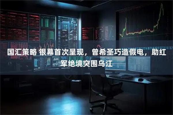 国汇策略 银幕首次呈现，曾希圣巧造假电，助红军绝境突围乌江