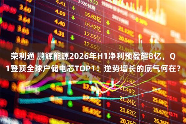 荣利通 鹏辉能源2026年H1净利预盈超8亿，Q1登顶全球户储电芯TOP1！逆势增长的底气何在？