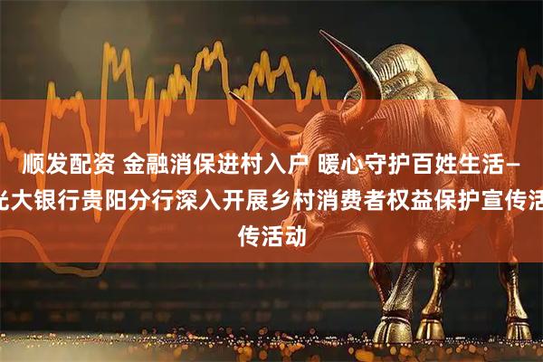 顺发配资 金融消保进村入户 暖心守护百姓生活——光大银行贵阳分行深入开展乡村消费者权益保护宣传活动