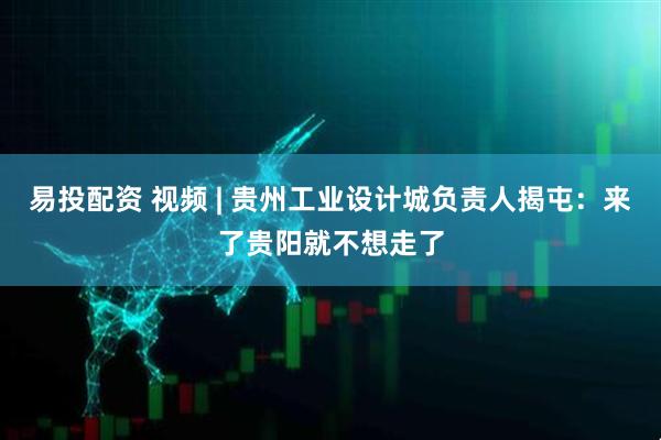 易投配资 视频 | 贵州工业设计城负责人揭屯：来了贵阳就不想走了