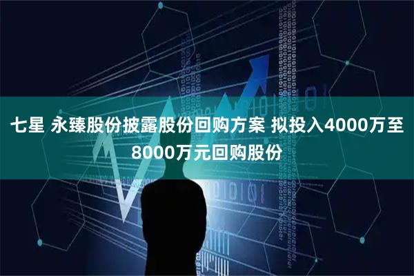 七星 永臻股份披露股份回购方案 拟投入4000万至8000万元回购股份
