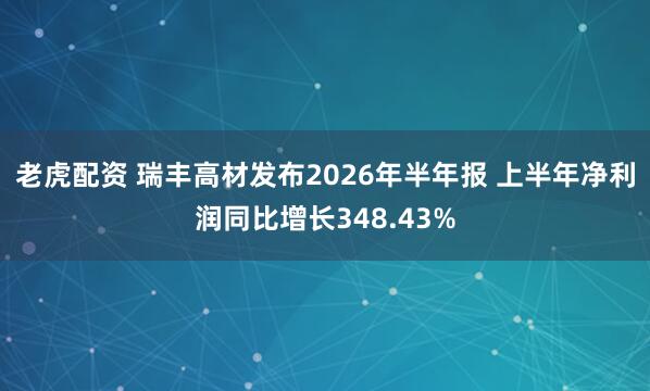 老虎配资 瑞丰高材发布2026年半年报 上半年净利润同比增长348.43%