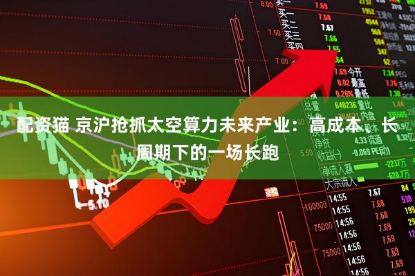 配资猫 京沪抢抓太空算力未来产业：高成本、长周期下的一场长跑