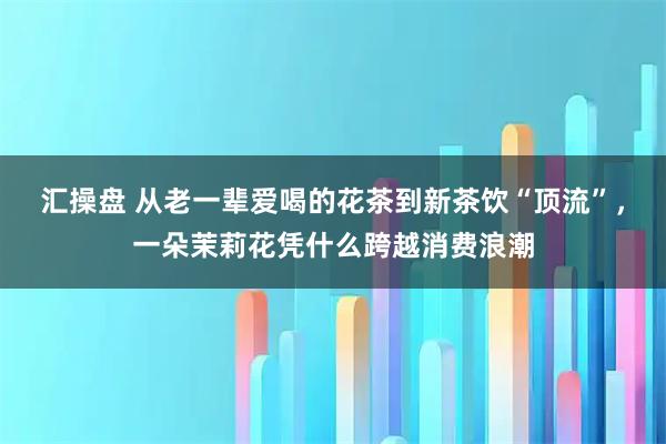 汇操盘 从老一辈爱喝的花茶到新茶饮“顶流”，一朵茉莉花凭什么跨越消费浪潮