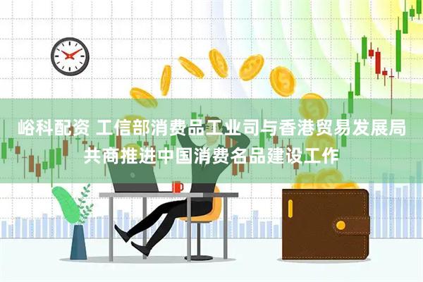 峪科配资 工信部消费品工业司与香港贸易发展局共商推进中国消费名品建设工作