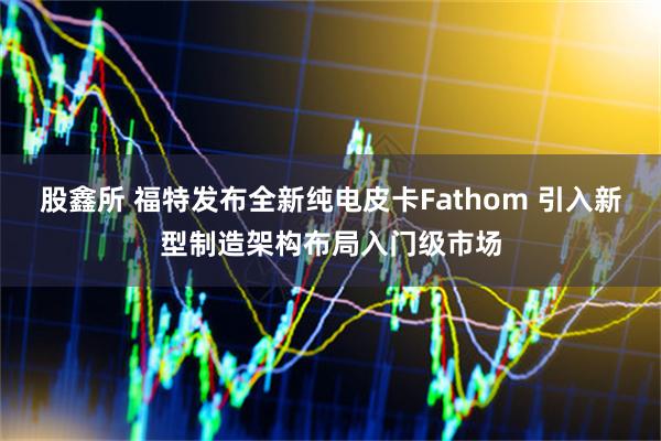 股鑫所 福特发布全新纯电皮卡Fathom 引入新型制造架构布局入门级市场